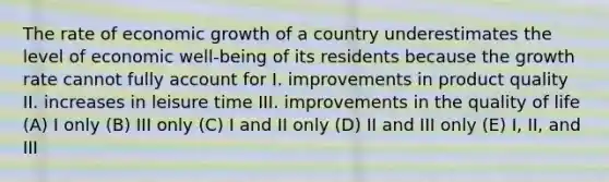 The rate of economic growth of a country underestimates the level of economic well-being of its residents because the growth rate cannot fully account for I. improvements in product quality II. increases in leisure time III. improvements in the quality of life (A) I only (B) III only (C) I and II only (D) II and III only (E) I, II, and III