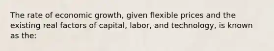 The rate of economic growth, given flexible prices and the existing real factors of capital, labor, and technology, is known as the: