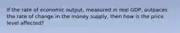 If the rate of economic output, measured in real GDP, outpaces the rate of change in the money supply, then how is the price level affected?