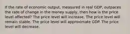 If the rate of economic output, measured in real GDP, outpaces the rate of change in the money supply, then how is the price level affected? The price level will increase. The price level will remain stable. The price level will approximate GDP. The price level will decrease.