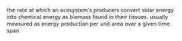 the rate at which an ecosystem's producers convert solar energy into chemical energy as biomass found in their tissues. usually measured as energy production per unit area over a given time span