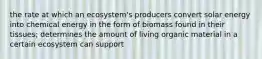 the rate at which an ecosystem's producers convert solar energy into chemical energy in the form of biomass found in their tissues; determines the amount of living organic material in a certain ecosystem can support