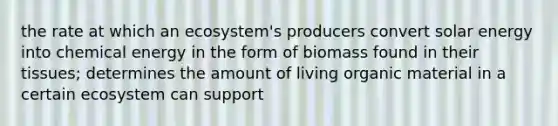 the rate at which an ecosystem's producers convert solar energy into chemical energy in the form of biomass found in their tissues; determines the amount of living organic material in a certain ecosystem can support