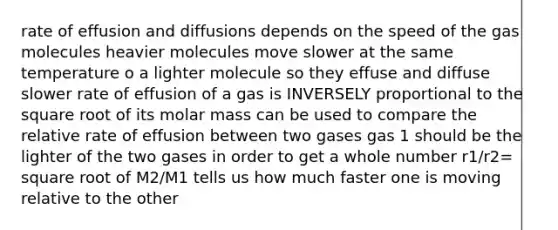 rate of effusion and diffusions depends on the speed of the gas molecules heavier molecules move slower at the same temperature o a lighter molecule so they effuse and diffuse slower rate of effusion of a gas is INVERSELY proportional to the square root of its molar mass can be used to compare the relative rate of effusion between two gases gas 1 should be the lighter of the two gases in order to get a whole number r1/r2= square root of M2/M1 tells us how much faster one is moving relative to the other