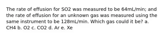 The rate of effusion for SO2 was measured to be 64mL/min; and the rate of effusion for an unknown gas was measured using the same instrument to be 128mL/min. Which gas could it be? a. CH4 b. O2 c. CO2 d. Ar e. Xe