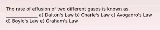 The rate of effusion of two different gases is known as ______________ a) Dalton's Law b) Charle's Law c) Avogadro's Law d) Boyle's Law e) Graham's Law