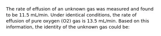 The rate of effusion of an unknown gas was measured and found to be 11.5 mL/min. Under identical conditions, the rate of effusion of pure oxygen (O2) gas is 13.5 mL/min. Based on this information, the identity of the unknown gas could be: