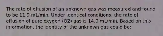 The rate of effusion of an unknown gas was measured and found to be 11.9 mL/min. Under identical conditions, the rate of effusion of pure oxygen (O2) gas is 14.0 mL/min. Based on this information, the identity of the unknown gas could be: