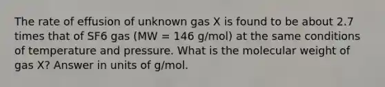 The rate of effusion of unknown gas X is found to be about 2.7 times that of SF6 gas (MW = 146 g/mol) at the same conditions of temperature and pressure. What is the molecular weight of gas X? Answer in units of g/mol.