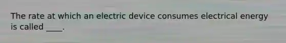 The rate at which an electric device consumes electrical energy is called ____.