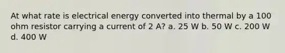 At what rate is electrical energy converted into thermal by a 100 ohm resistor carrying a current of 2 A? a. 25 W b. 50 W c. 200 W d. 400 W