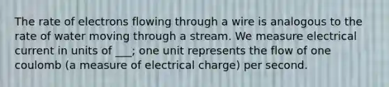 The rate of electrons flowing through a wire is analogous to the rate of water moving through a stream. We measure electrical current in units of ___; one unit represents the flow of one coulomb (a measure of electrical charge) per second.