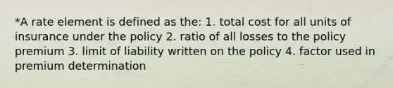 *A rate element is defined as the: 1. total cost for all units of insurance under the policy 2. ratio of all losses to the policy premium 3. limit of liability written on the policy 4. factor used in premium determination