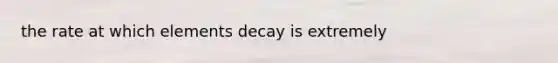 the rate at which elements decay is extremely