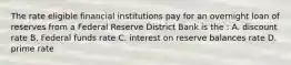 The rate eligible financial institutions pay for an overnight loan of reserves from a Federal Reserve District Bank is the : A. discount rate B. Federal funds rate C. interest on reserve balances rate D. prime rate