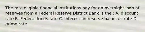 The rate eligible financial institutions pay for an overnight loan of reserves from a Federal Reserve District Bank is the : A. discount rate B. Federal funds rate C. interest on reserve balances rate D. prime rate