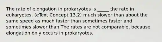 The rate of elongation in prokaryotes is _____ the rate in eukaryotes. (eText Concept 13.2) much slower than about the same speed as much faster than sometimes faster and sometimes slower than The rates are not comparable, because elongation only occurs in prokaryotes.