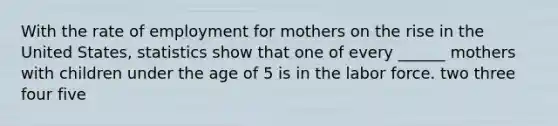 With the rate of employment for mothers on the rise in the United States, statistics show that one of every ______ mothers with children under the age of 5 is in the labor force. two three four five