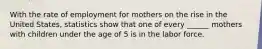 With the rate of employment for mothers on the rise in the United States, statistics show that one of every ______ mothers with children under the age of 5 is in the labor force.