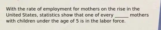 With the rate of employment for mothers on the rise in the United States, statistics show that one of every ______ mothers with children under the age of 5 is in the labor force.