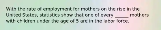 With the rate of employment for mothers on the rise in the United States, statistics show that one of every ______ mothers with children under the age of 5 are in the labor force.