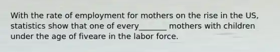 With the rate of employment for mothers on the rise in the US, statistics show that one of every_______ mothers with children under the age of fiveare in the labor force.