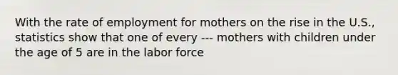 With the rate of employment for mothers on the rise in the U.S., statistics show that one of every --- mothers with children under the age of 5 are in the labor force