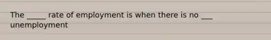 The _____ rate of employment is when there is no ___ unemployment