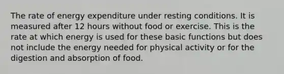 The rate of energy expenditure under resting conditions. It is measured after 12 hours without food or exercise. This is the rate at which energy is used for these basic functions but does not include the energy needed for physical activity or for the digestion and absorption of food.