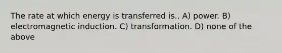 The rate at which energy is transferred is.. A) power. B) <a href='https://www.questionai.com/knowledge/kEXybSZ5Yn-electromagnetic-induction' class='anchor-knowledge'>electromagnetic induction</a>. C) transformation. D) none of the above