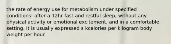 the rate of energy use for metabolism under specified conditions: after a 12hr fast and restful sleep, without any physical activity or emotional excitement, and in a comfortable setting. It is usually expressed s kcalories per kilogram body weight per hour.