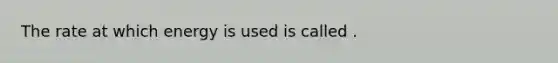 The rate at which energy is used is called .