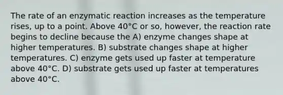 The rate of an enzymatic reaction increases as the temperature rises, up to a point. Above 40°C or so, however, the reaction rate begins to decline because the A) enzyme changes shape at higher temperatures. B) substrate changes shape at higher temperatures. C) enzyme gets used up faster at temperature above 40°C. D) substrate gets used up faster at temperatures above 40°C.