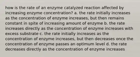 how is the rate of an enzyme catalyzed reaction affected by increasing enzyme concentration? a. the rate initially increases as the concentration of enzyme increases, but then remains constant in spite of increasing amount of enzyme b. the rate increases directly as the concentration of enzyme increases with excess substrate c. the rate initially increases as the concentration of enzyme increases, but then decreases once the concentration of enzyme passes an optimum level d. the rate decreases directly as the concentration of enzyme increases