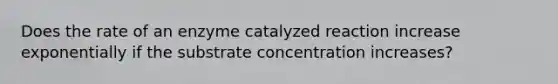 Does the rate of an enzyme catalyzed reaction increase exponentially if the substrate concentration increases?