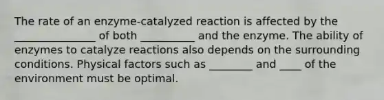 The rate of an enzyme-catalyzed reaction is affected by the _______________ of both __________ and the enzyme. The ability of enzymes to catalyze reactions also depends on the surrounding conditions. Physical factors such as ________ and ____ of the environment must be optimal.