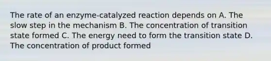 The rate of an enzyme-catalyzed reaction depends on A. The slow step in the mechanism B. The concentration of transition state formed C. The energy need to form the transition state D. The concentration of product formed