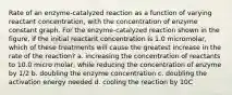 Rate of an enzyme-catalyzed reaction as a function of varying reactant concentration, with the concentration of enzyme constant graph. For the enzyme-catalyzed reaction shown in the figure, if the initial reactant concentration is 1.0 micromolar, which of these treatments will cause the greatest increase in the rate of the reaction? a. increasing the concentration of reactants to 10.0 micro molar, while reducing the concentration of enzyme by 1/2 b. doubling the enzyme concentration c. doubling the activation energy needed d. cooling the reaction by 10C