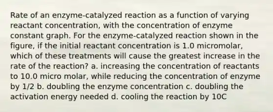 Rate of an enzyme-catalyzed reaction as a function of varying reactant concentration, with the concentration of enzyme constant graph. For the enzyme-catalyzed reaction shown in the figure, if the initial reactant concentration is 1.0 micromolar, which of these treatments will cause the greatest increase in the rate of the reaction? a. increasing the concentration of reactants to 10.0 micro molar, while reducing the concentration of enzyme by 1/2 b. doubling the enzyme concentration c. doubling the activation energy needed d. cooling the reaction by 10C