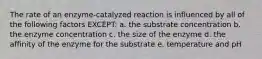 The rate of an enzyme-catalyzed reaction is influenced by all of the following factors EXCEPT: a. the substrate concentration b. the enzyme concentration c. the size of the enzyme d. the affinity of the enzyme for the substrate e. temperature and pH