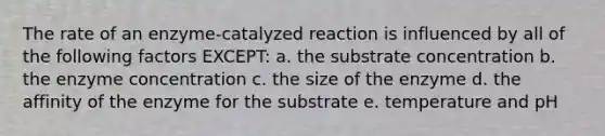 The rate of an enzyme-catalyzed reaction is influenced by all of the following factors EXCEPT: a. the substrate concentration b. the enzyme concentration c. the size of the enzyme d. the affinity of the enzyme for the substrate e. temperature and pH