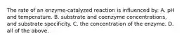 The rate of an enzyme-catalyzed reaction is influenced by: A. pH and temperature. B. substrate and coenzyme concentrations, and substrate specificity. C. the concentration of the enzyme. D. all of the above.