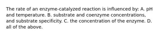 The rate of an enzyme-catalyzed reaction is influenced by: A. pH and temperature. B. substrate and coenzyme concentrations, and substrate specificity. C. the concentration of the enzyme. D. all of the above.