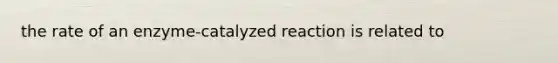 the rate of an enzyme-catalyzed reaction is related to