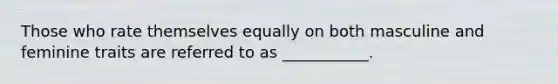 Those who rate themselves equally on both masculine and feminine traits are referred to as ___________.
