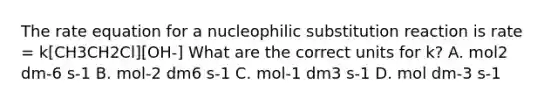 The rate equation for a nucleophilic substitution reaction is rate = k[CH3CH2Cl][OH-] What are the correct units for k? A. mol2 dm-6 s-1 B. mol-2 dm6 s-1 C. mol-1 dm3 s-1 D. mol dm-3 s-1