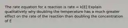 The rate equation for a reaction is rate = k[E] Explain qualitatively why doubling the temperature has a much greater effect on the rate of the reaction than doubling the concentration of E