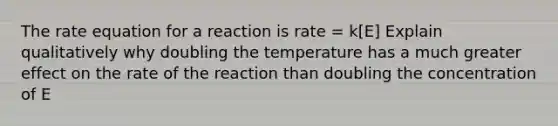 The rate equation for a reaction is rate = k[E] Explain qualitatively why doubling the temperature has a much greater effect on the rate of the reaction than doubling the concentration of E