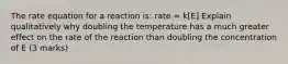 The rate equation for a reaction is: rate = k[E] Explain qualitatively why doubling the temperature has a much greater effect on the rate of the reaction than doubling the concentration of E (3 marks)