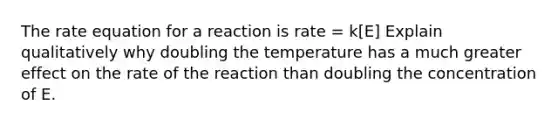 The rate equation for a reaction is rate = k[E] Explain qualitatively why doubling the temperature has a much greater effect on the rate of the reaction than doubling the concentration of E.